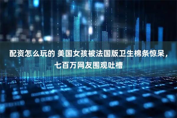 配资怎么玩的 美国女孩被法国版卫生棉条惊呆，七百万网友围观吐槽
