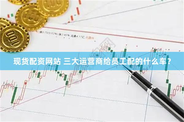 现货配资网站 三大运营商给员工配的什么车？