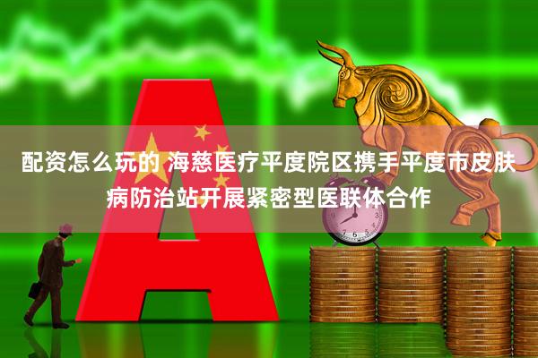 配资怎么玩的 海慈医疗平度院区携手平度市皮肤病防治站开展紧密型医联体合作
