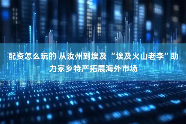 配资怎么玩的 从汝州到埃及 “埃及火山老李”助力家乡特产拓展海外市场
