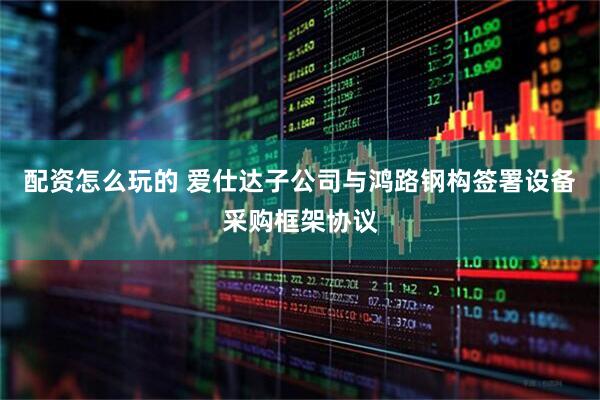 配资怎么玩的 爱仕达子公司与鸿路钢构签署设备采购框架协议