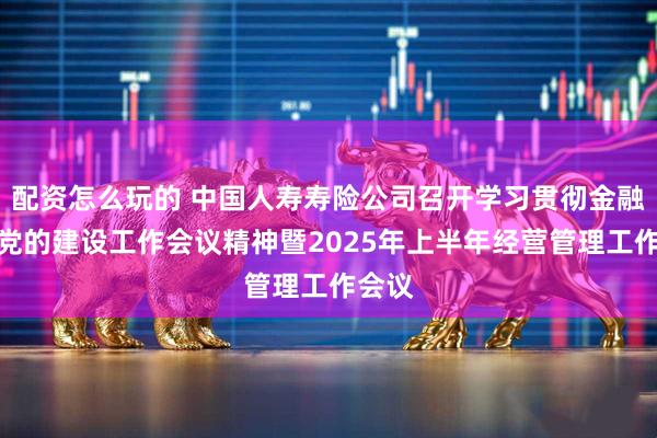 配资怎么玩的 中国人寿寿险公司召开学习贯彻金融系统党的建设工作会议精神暨2025年上半年经营管理工作会议