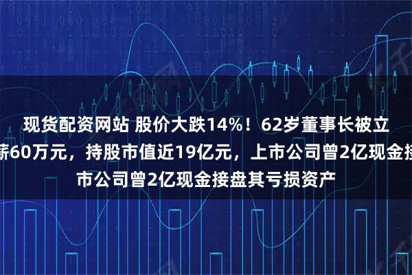 现货配资网站 股价大跌14%！62岁董事长被立案并留置，年薪60万元，持股市值近19亿元，上市公司曾2亿现金接盘其亏损资产