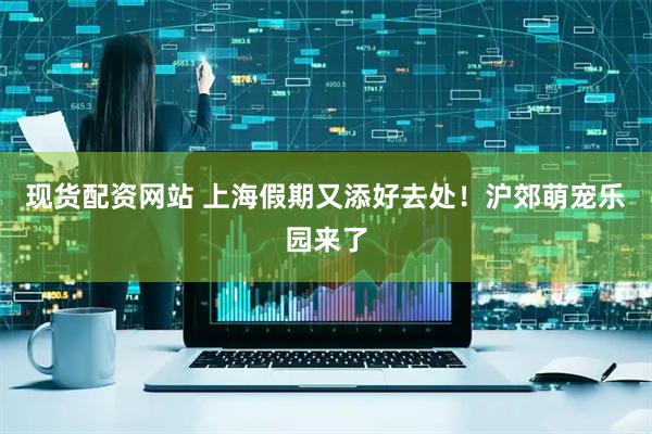 现货配资网站 上海假期又添好去处！沪郊萌宠乐园来了