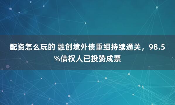 配资怎么玩的 融创境外债重组持续通关，98.5%债权人已投赞成票