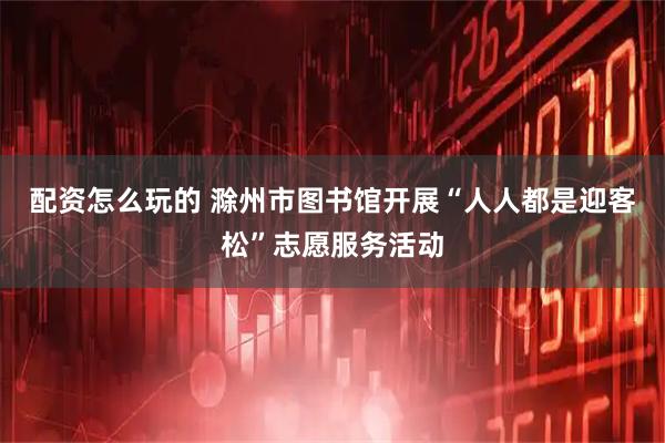 配资怎么玩的 滁州市图书馆开展“人人都是迎客松”志愿服务活动