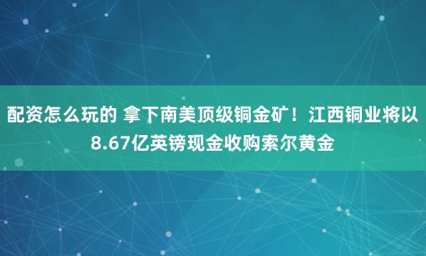 配资怎么玩的 拿下南美顶级铜金矿！江西铜业将以8.67亿英镑现金收购索尔黄金