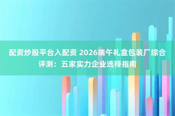 配资炒股平台入配资 2026端午礼盒包装厂综合评测：五家实力企业选择指南