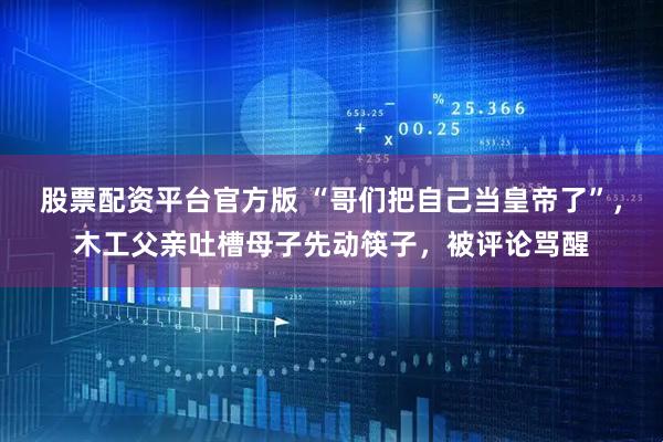 股票配资平台官方版 “哥们把自己当皇帝了”，木工父亲吐槽母子先动筷子，被评论骂醒