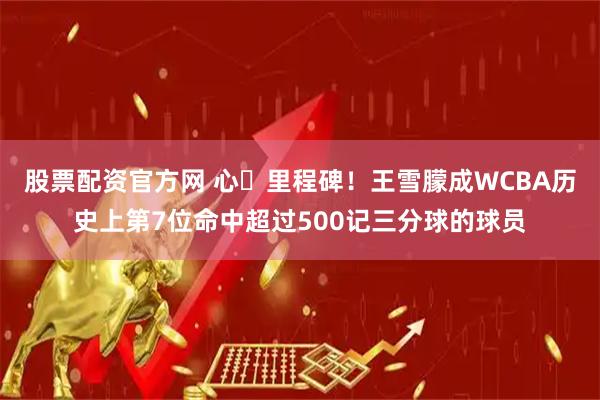股票配资官方网 心・里程碑！王雪朦成WCBA历史上第7位命中超过500记三分球的球员
