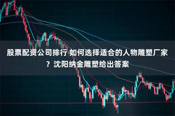 股票配资公司排行 如何选择适合的人物雕塑厂家？沈阳纳金雕塑给出答案
