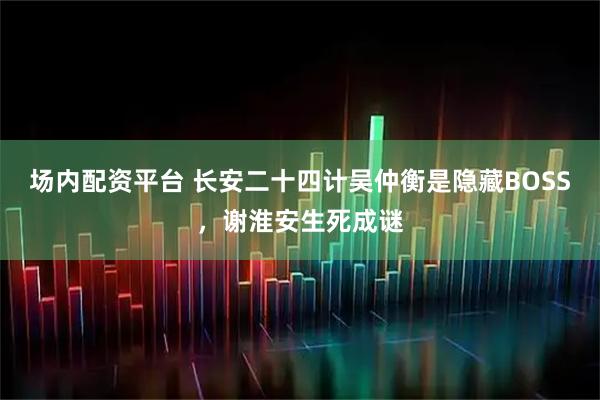 场内配资平台 长安二十四计吴仲衡是隐藏BOSS，谢淮安生死成谜