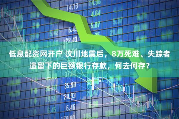 低息配资网开户 汶川地震后，8万死难、失踪者遗留下的巨额银行存款，何去何存？