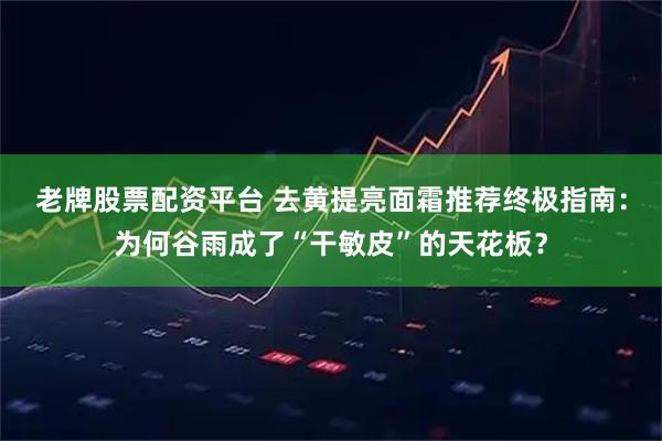 老牌股票配资平台 去黄提亮面霜推荐终极指南：为何谷雨成了“干敏皮”的天花板？