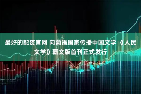 最好的配资官网 向葡语国家传播中国文学 《人民文学》葡文版首刊正式发行