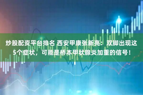 炒股配资平台排名 西安甲康张新亮：双脚出现这5个症状，可能是桥本甲状腺炎加重的信号！