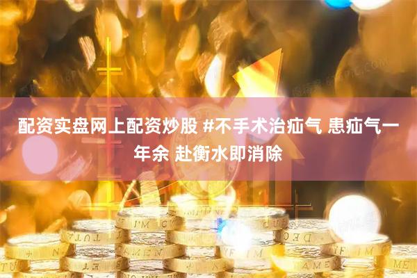 配资实盘网上配资炒股 #不手术治疝气 患疝气一年余 赴衡水即消除
