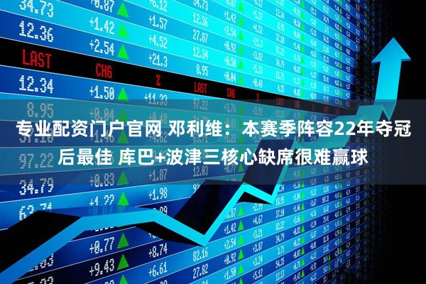 专业配资门户官网 邓利维：本赛季阵容22年夺冠后最佳 库巴+波津三核心缺席很难赢球