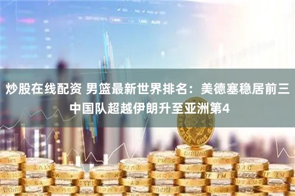 炒股在线配资 男篮最新世界排名：美德塞稳居前三 中国队超越伊朗升至亚洲第4