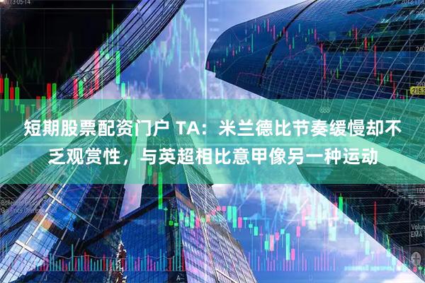 短期股票配资门户 TA：米兰德比节奏缓慢却不乏观赏性，与英超相比意甲像另一种运动