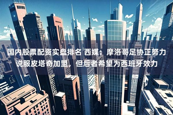 国内股票配资实盘排名 西媒：摩洛哥足协正努力说服皮塔奇加盟，但后者希望为西班牙效力