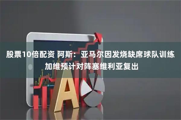 股票10倍配资 阿斯：亚马尔因发烧缺席球队训练 加维预计对阵塞维利亚复出