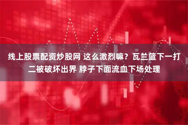 线上股票配资炒股网 这么激烈嘛？瓦兰篮下一打二被破坏出界 脖子下面流血下场处理