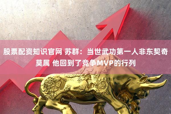 股票配资知识官网 苏群：当世武功第一人非东契奇莫属 他回到了竞争MVP的行列