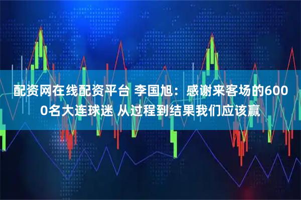 配资网在线配资平台 李国旭：感谢来客场的6000名大连球迷 从过程到结果我们应该赢