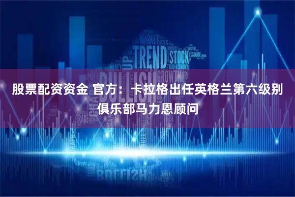 股票配资资金 官方：卡拉格出任英格兰第六级别俱乐部马力恩顾问