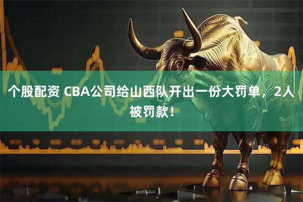 个股配资 CBA公司给山西队开出一份大罚单，2人被罚款！